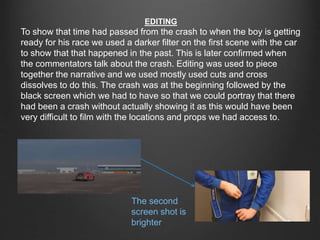EDITING
To show that time had passed from the crash to when the boy is getting
ready for his race we used a darker filter on the first scene with the car
to show that that happened in the past. This is later confirmed when
the commentators talk about the crash. Editing was used to piece
together the narrative and we used mostly used cuts and cross
dissolves to do this. The crash was at the beginning followed by the
black screen which we had to have so that we could portray that there
had been a crash without actually showing it as this would have been
very difficult to film with the locations and props we had access to.
The second
screen shot is
brighter
 