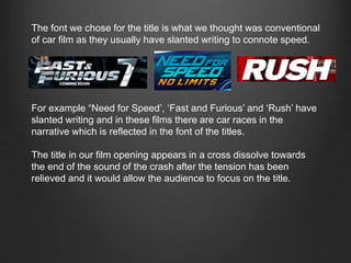 The font we chose for the title is what we thought was conventional
of car film as they usually have slanted writing to connote speed.
For example “Need for Speed’, ‘Fast and Furious’ and ‘Rush’ have
slanted writing and in these films there are car races in the
narrative which is reflected in the font of the titles.
The title in our film opening appears in a cross dissolve towards
the end of the sound of the crash after the tension has been
relieved and it would allow the audience to focus on the title.
 
