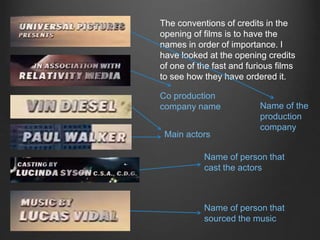 The conventions of credits in the
opening of films is to have the
names in order of importance. I
have looked at the opening credits
of one of the fast and furious films
to see how they have ordered it.
Name of the
production
company
Co production
company name
Main actors
Name of person that
cast the actors
Name of person that
sourced the music
 