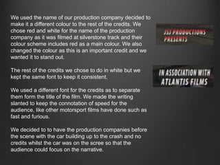 We used the name of our production company decided to
make it a different colour to the rest of the credits. We
chose red and white for the name of the production
company as it was filmed at silverstone track and their
colour scheme includes red as a main colour. We also
changed the colour as this is an important credit and we
wanted it to stand out.
The rest of the credits we chose to do in white but we
kept the same font to keep it consistent.
We used a different font for the credits as to separate
them form the title of the film. We made the writing
slanted to keep the connotation of speed for the
audience, like other motorsport films have done such as
fast and furious.
We decided to to have the production companies before
the scene with the car building up to the crash and no
credits whilst the car was on the scree so that the
audience could focus on the narrative.
 