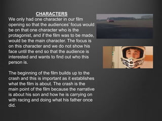 CHARACTERS
We only had one character in our film
opening so that the audiences’ focus would
be on that one character who is the
protagonist, and if the film was to be made,
would be the main character. The focus is
on this character and we do not show his
face until the end so that the audience is
interested and wants to find out who this
person is.
The beginning of the film builds up to the
crash and this is important as it establishes
what the film is about. The crash is the
main point of the film because the narrative
is about his son and how he is carrying on
with racing and doing what his father once
did.
 