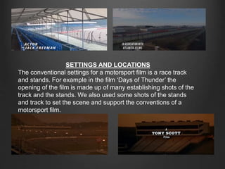 SETTINGS AND LOCATIONS
The conventional settings for a motorsport film is a race track
and stands. For example in the film ‘Days of Thunder’ the
opening of the film is made up of many establishing shots of the
track and the stands. We also used some shots of the stands
and track to set the scene and support the conventions of a
motorsport film.
 