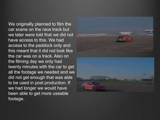 We originally planned to film the
car scene on the race track but
we later were told that we did not
have access to this. We had
access to the paddock only and
this meant that it did not look like
the car was on a track. Also on
the filming day we only had
twenty minutes with the car to get
all the footage we needed and we
did not get enough that was able
to be used in post production. If
we had longer we would have
been able to get more useable
footage.
 