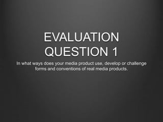 EVALUATION
QUESTION 1
In what ways does your media product use, develop or challenge
forms and conventions of real media products.
 