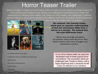 Before we began to design our horror teaser trailer we made sure we carried out enough research of some existing teaser trailers to use, develop and challenge the conventions of our trailer. We researched four different Horror trailers, one Thriller and one Comedy, from researching 3 different genres it helped us gain more knowledge on the different codes and conventions which would be the most suitable for our horror trailer. Here are the film trailers which we analysed: Horror Teaser Trailer Once analysing these four horror trailers   we realised the common conventions of the genre were: isolated locations Dramatic death and attacking scenes Blood and violence Fast Pace shots Dramatic music Low lighting Film title always revealed at the end In our horror teaser trailer we used and developed most of these typical horror conventions. The convention which we challenged was Torodov’s theory, with a happy beginning and e, because we felt it was not relevant to our narrative.  We analysed  this Comedy trailer, which gave us a greater understanding of how the conventions differ from a horror to a comedy.  We noticed that the main differences were: - Vibrant, loud and bright atmosphere - No dramatic violent scenes like horror films - Busier locations with scenes of laughter and spontaneous moments. 