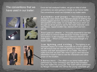 Once we had analysed trailers, we got an idea of what conventions we were going to include in our horror trailer. The conventions which we included in our trailer were: Costumes and props -  The costumes that we decided to uses where dark coloured pieces of clothing that looked ragged and torn, to ensure that it fit in with the dark atmosphere of the trailer. In our trailer the props which we thought would be good to use for the main character were fake blood,, ripped woollen hat, stained shirt and torn gloves.  Fast pace shots –  It is quite essential to use fast pace shots in a horror trailer because it builds suspense and tension. It also engages the audiences attention. Our trailer lasts ... Which is in between the typical length of a teaser trailer. Low lighting and setting -  The lighting is an important aspect of a trailer especially for a horror genre, so we will ensure that we use low lighting to create a sense of mystery and dark atmosphere for our trailer. We had to make sure that we didn’t film when it got to dark because otherwise it made it hard to see the characters and other props on the location. Characters  – The villain in our horror trailer will be performed by Victor Omolaiye who will be the homeless man who stalks the young girl. The victim will be performed by Morgan Fontinelle who will be the young vulnerable girl. The conventions that we have used in our trailer: 