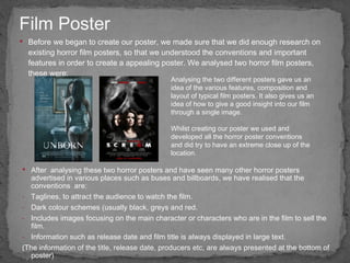Before we began to create our poster, we made sure that we did enough research on existing horror film posters, so that we understood the conventions and important features in order to create a appealing poster. We analysed two horror film posters, these were: Film Poster Analysing the two different posters gave us an idea of the various features, composition and layout of typical film posters. It also gives us an idea of how to give a good insight into our film through a single image. After  analysing these two horror posters and have seen many other horror posters advertised in various places such as buses and billboards, we have realised that the conventions  are: Taglines, to attract the audience to watch the film. Dark colour schemes (usually black, greys and red. Includes images focusing on the main character or characters who are in the film to sell the film. Information such as release date and film title is always displayed in large text. (The information of the title, release date, producers etc, are always presented at the bottom of poster) Whilst creating our poster we used and developed all the horror poster conventions and did try to have an extreme close up of the location.  