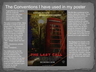 The Conventions I have used in my poster The credits such as the film producer and the stars in the film are positioned in the conventional place of a film poster. The reason that we kept it in the conventional position is because it merged well with the image and also because it gave the poster an overall professional finish.  Tagline/Review are used to grab the audiences attention and make them want to watch the film, especially because it has been recommended. The colour scheme of Red,  Black and White is similar to the horror posters which we analysed such as ‘Scream 4’.  The image of the phone box is there to purposely grabs attention  of the audience and as it is red too it instantly draws the eye. All the colours used represent the different elements of the film such as: - Red – danger, blood, fear and anger. Black – Dominance, evilness, darkness. White – Innocence. The film title is positioned at the bottom, above the credits. This is positioned in the conventional manner, because from our research we found that the majority of existing film posters always display the film title at the bottom alongside the credits. Another reason why we felt it should be displayed with the credits is because it almost ensures that people pay attention to the credits and so they are not ignored and no paid attention to.  We displayed the website in the middle of the very bottom of our poster. This is there for the audience, who may be interested in finding out more about the film and who may also would like to read about the narrative, reviews and watch the trailer  before they actually  decide to go and watch the film.  