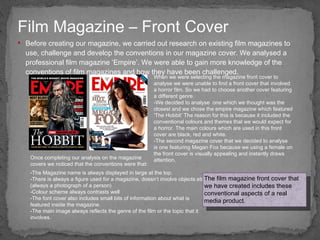 Before creating our magazine, we carried out research on existing film magazines to use, challenge and develop the conventions in our magazine cover. We analysed a professional film magazine ‘Empire’. We were able to gain more knowledge of the conventions of film magazines and how they have been challenged.  Film Magazine – Front Cover When we were selecting the magazine front cover to analyse we were unable to find a front cover that involved a horror film. So we had to choose another cover featuring a different genre.  We decided to analyse  one which we thought was the closest and we chose the empire magazine which featured ‘The Hobbit’ The reason for this is because it included the conventional colours and themes that we would expect for a horror. The main colours which are used in this front cover are black, red and white.  The second magazine cover that we decided to analyse is one featuring Megan Fox because we using a female on the front cover is visually appealing and instantly draws attention.  The Magazine name is always displayed in large at the top. There is always a figure used for a magazine, doesn’t involve objects etc. (always a photograph of a person) Colour scheme always contrasts well The font cover also includes small bits of information about what is featured inside the magazine. The main image always reflects the genre of the film or the topic that it involves. Once completing our analysis on the magazine covers we noticed that the conventions were that: The film magazine front cover that we have created includes these conventional aspects of a real media product. 