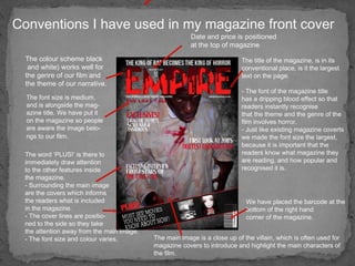 Conventions I have used in my magazine front cover The colour scheme black and white) works well for  the genre of our film and  the theme of our narrative. Date and price is positioned at the top of magazine The font size is medium, and is alongside the mag- azine title. We have put it  on the magazine so people  are aware the image belo- ngs to our film.   The word ‘PLUS!’ is there to immediately draw attention  to the other features inside  the magazine.  - Surrounding the main image  are the covers which informs  the readers what is included in the magazine.  - The cover lines are positio- ned to the side so they take  the attention away from the main image. - The font size and colour varies.  We have placed the barcode at the bottom of the right hand  corner of the magazine.  The main image is a close up of the villain, which is often used for magazine covers to introduce and highlight the main characters of the film.  The title of the magazine, is in its conventional place, is it the largest text on the page.  - The font of the magazine title  has a dripping blood effect so that readers instantly recognise that the theme and the genre of the film involves horror.  - Just like existing magazine coverts we made the font size the largest, because it is important that the readers know what magazine they are reading, and how popular and recognised it is.  