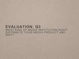 EVALUATION: Q3
WHAT KIND OF MEDIA INSTITUTION MIGHT
DISTRIBUTE YOUR MEDIA PRODUCT AND
WHY?
 