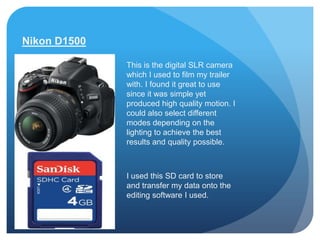 Nikon D1500

              This is the digital SLR camera
              which I used to film my trailer
              with. I found it great to use
              since it was simple yet
              produced high quality motion. I
              could also select different
              modes depending on the
              lighting to achieve the best
              results and quality possible.



              I used this SD card to store
              and transfer my data onto the
              editing software I used.
 