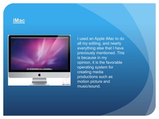 iMac


       I used an Apple iMac to do
       all my editing, and nearly
       everything else that I have
       previously mentioned. This
       is because in my
       opinion, it is the favorable
       operating system for
       creating media
       productions such as
       motion picture and
       music/sound.
 