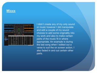 Mixxx



        I didn’t create any of my only sound
        or music however I did manipulate
        and edit a couple of my sound
        choices to add some originality into
        my work and also to make certain
        parts of the music fit in where
        appropriate. An example is during
        the last song when I edited out a
        verse to suit the on screen action. I
        also faded in and out certain other
        parts.
 