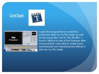 LiveType



           I used this programme to create the
           production titles for my film trailer as well
           as the actual title ‘Lost In The Shuffle’. I
           found it difficult to use at first however after
           some practice I was able to create some
           sophisticated and interesting text effects to
           add into my film trailer.
 