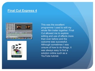 Final Cut Express 4



                      This was the excellent
                      programme I used to edit my
                      whole film trailer together. Final
                      Cut allowed me to explore
                      editing and use of effects more
                      than ever before and the
                      outcome was successful.
                      Although sometimes I was
                      unsure of how to do things, it
                      was always easy to find a
                      solution online such as a
                      YouTube tutorial.
 