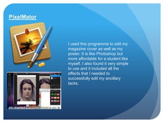 PixelMator



             I used this programme to edit my
             magazine cover as well as my
             poster. It is like Photoshop but
             more affordable for a student like
             myself. I also found it very simple
             to use and it included all the
             effects that I needed to
             successfully edit my ancillary
             tacks.
 