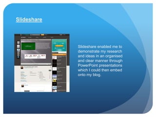 Slideshare




             Slideshare enabled me to
             demonstrate my research
             and ideas in an organised
             and clear manner through
             PowerPoint presentations
             which I could then embed
             onto my blog.
 