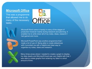 Microsoft Office
This was a programme
that allowed me to do
many of the necessary
tasks.

             Microsoft Word came in handy in many of the stages of
             production however mainly during research and planning. It
             enabled me to write down all of my notes, ideas, research I
             had gained and more.

             Microsoft PowerPoint was another programme that I
             made a lot of use of. Being able to create slideshows
             with it provided me with a helpful and clear way to
             organise my notes, ideas and research.


             Many times arose where I needed to create a graph to display
             my data clearly and Microsoft Excel was very helpful with that. I
             was able to create graphs from entering my data in a short
             amount of time.
 