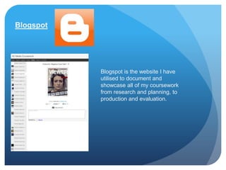 Blogspot




           Blogspot is the website I have
           utilised to document and
           showcase all of my coursework
           from research and planning, to
           production and evaluation.
 