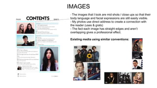 IMAGES
- The images that I took are mid shots / close ups so that their
body language and facial expressions are still easily visible.
- My photos use direct address to create a connection with
the reader (uses & grats)
- The fact each image has straight edges and aren’t
overlapping gives a professional effect.
Existing media using similar conventions:
 