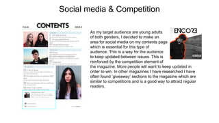 Social media & Competition
As my target audience are young adults
of both genders, I decided to make an
area for social media on my contents page
which is essential for this type of
audience. This is a way for the audience
to keep updated between issues. This is
reinforced by the competition element of
the magazine. More people will want to keep updated in
order to win. In other magazines I have researched I have
often found ‘giveaway’ sections to the magazine which are
similar to competitions and is a good way to attract regular
readers.
 