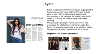 Layout
I used a regular convention for my double page spread of
having one page an image and the other side a whole
page of text. I did this so the image was the most
important part of the page and the reader’s attention is
drawn to it. Putting the image so large made it eye
catching.
However, I also developed normal conventions and
overlapped the artist’s elbow onto the text page, this
further reinforces the importance of the artist and makes
her seem as if she can’t be restricted, this is unique.
Magazines that use this convention:
 