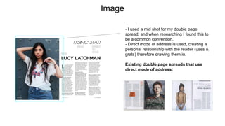 Image
- I used a mid shot for my double page
spread, and when researching I found this to
be a common convention.
- Direct mode of address is used, creating a
personal relationship with the reader (uses &
grats) therefore drawing them in.
Existing double page spreads that use
direct mode of address:
 