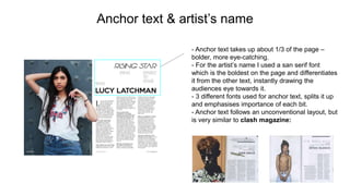 Anchor text & artist’s name
- Anchor text takes up about 1/3 of the page –
bolder, more eye-catching.
- For the artist’s name I used a san serif font
which is the boldest on the page and differentiates
it from the other text, instantly drawing the
audiences eye towards it.
- 3 different fonts used for anchor text, splits it up
and emphasises importance of each bit.
- Anchor text follows an unconventional layout, but
is very similar to clash magazine:
 