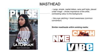 MASTHEAD
- Large, simple, capital letters, sans serif style, placed
under image – shows importance of the artist,
contrasting colour to the background.
- Very eye catching = brand awareness (common
convention)
Similar mastheads within existing media:
 