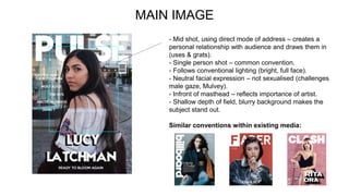 MAIN IMAGE
- Mid shot, using direct mode of address – creates a
personal relationship with audience and draws them in
(uses & grats).
- Single person shot – common convention.
- Follows conventional lighting (bright, full face).
- Neutral facial expression – not sexualised (challenges
male gaze, Mulvey).
- Infront of masthead – reflects importance of artist.
- Shallow depth of field, blurry background makes the
subject stand out.
Similar conventions within existing media:
 
