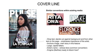 COVER LINE
Similar conventions within existing media:
- Drop text, stands out against background and from other
text on the page – emphasies importance of the artist.
- Anchors image, main story in this feature
- Large, capital letters
- Artist’s name – entices fans (common convention)
- Enigma (Barthes) ready to bloom how?
 