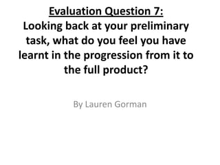 Evaluation Question 7:Looking back at your preliminary task, what do you feel you have learnt in the progression from it to the full product? By Lauren Gorman 