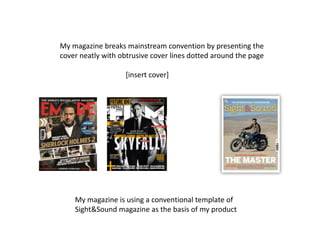 My magazine breaks mainstream convention by presenting the
cover neatly with obtrusive cover lines dotted around the page

                   [insert cover]




    My magazine is using a conventional template of
    Sight&Sound magazine as the basis of my product
 
