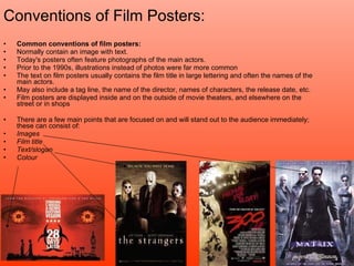 Conventions of Film Posters: Common conventions of film posters: Normally contain an image with text. Today's posters often feature photographs of the main actors.  Prior to the 1990s, illustrations instead of photos were far more common  The text on film posters usually contains the film title in large lettering and often the names of the main actors.  May also include a tag line, the name of the director, names of characters, the release date, etc. Film posters are displayed inside and on the outside of movie theaters, and elsewhere on the street or in shops  There are a few main points that are focused on and will stand out to the audience immediately; these can consist of: Images Film title Text/slogan  Colour 