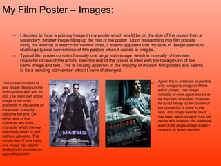 My Film Poster – Images: I decided to have a primary image in my poster which would be on the side of the poster then a secondary, smaller image filling up the rest of the poster. Upon researching into film posters using the internet to search for various ones, it seems apparent that my style of design seems to challenge typical conventions of film posters when it comes to images.  Typical film poster consist of usually one large main image, which is normally of the main character or one of the actors, then the rest of the poster is filled with the background of the same image and text. This is visually apparent in the majority of modern film posters and seems to be a trending  convention which I have challenged.  This poster consists of one image; taking up the entire poster with text on top. The main part of the image is the main character in the centre of the poster, instantly catching the eye. On either side of this character are more character which the eye eventually leads to and catches attention. This convention of only using one image has clearly worked well to create an appealing poster. Again this is evidence of posters only using one image to fill the entire poster. This image consists of what again seems to be the main character, however he is not taking up the centre of the poster but is more to the side. This image seems like it has been taken straight from the movie and involves the audience, even if the single image doesn’t reveal a lot about the film 