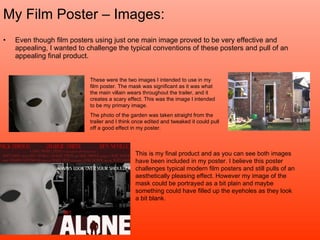 My Film Poster – Images: Even though film posters using just one main image proved to be very effective and appealing, I wanted to challenge the typical conventions of these posters and pull of an appealing final product. These were the two images I intended to use in my film poster. The mask was significant as it was what the main villain wears throughout the trailer, and it creates a scary effect. This was the image I intended to be my primary image.  The photo of the garden was taken straight from the trailer and I think once edited and tweaked it could pull off a good effect in my poster. This is my final product and as you can see both images have been included in my poster. I believe this poster challenges typical modern film posters and still pulls of an aesthetically pleasing effect. However my image of the mask could be portrayed as a bit plain and maybe something could have filled up the eyeholes as they look a bit blank.  