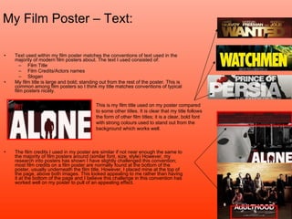 My Film Poster – Text: Text used within my film poster matches the conventions of text used in the majority of modern film posters about. The text I used consisted of: Film Title Film Credits/Actors names Slogan My film title is large and bold; standing out from the rest of the poster. This is common among film posters so I think my title matches conventions of typical film posters nicely.  The film credits I used in my poster are similar if not near enough the same to the majority of film posters around (similar font, size, style) However, my research into posters has shown I have slightly challenged this convention; most film credits on a film poster are normally found at the bottom of the poster, usually underneath the film title. However, I placed mine at the top of the page, above both images. This looked appealing to me rather than having it at the bottom of the page and I believe this challenge in this convention has worked well on my poster to pull of an appealing effect.  This is my film title used on my poster compared to some other titles. It is clear that my title follows the form of other film titles; it is a clear, bold font with strong colours used to stand out from the background which works well. 