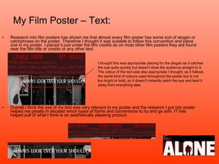 My Film Poster – Text: Research into film posters has shown me that almost every film poster has some sort of slogan or catchphrase on the poster. Therefore I thought it was suitable to follow this convention and place one in my poster. I placed it just under the film credits as on most other film posters they are found near the film title or credits or any other text.  Overall I think the use of my text was very relevant to my poster and the research I put into poster helped me greatly in decided which types of forms and conventions to try and go with. IT has helped pull of what I think is an aesthetically pleasing product. I thought this was appropriate placing for the slogan as it catches the eye quite quickly but doesn’t draw the audience straight to it. The colour of the text was also appropriate I thought, as it follows the same kind of colours used throughout the poster but is not too bright or bold, so it doesn’t instantly catch the eye and lead it away from everything else. 