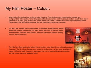 My Film Poster – Colour: Most modern film posters tend to stick to using the same, if not similar colours throughout the images, text, background etc of the poster. Horror film posters follow this convention a lot; the colours used are usually dark, bland colours such as black, grey brown or red. These colours can create a sense of fear, insecurity and mysteriousness. These colours can define what genre the film is to the audience looking at the poster. 28 Days Later portrays this convention well; a completely red background fills the poster with the eyes coloured red too. Black is then also used for the sign behind the title and the silhouette at the bottom. These two colours are ideal for creating a sense of fear and horror. The Hills have Eyes poster also follows this convention; using bland, brown colours throughout the poster. The film title and slogan even consist of similar colours, where some would say it  makes it difficult to read. However, it is apparent that a lot of posters follow this convention and that it pulls of a good, appealing effect.  