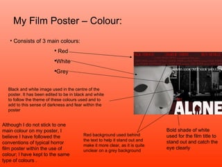 My Film Poster – Colour: Consists of 3 main colours: Red White Grey Bold shade of white used for the film title to stand out and catch the eye clearly Red background used behind the text to help it stand out and make it more clear, as it is quite unclear on a grey background Black and white image used in the centre of the poster. It has been edited to be in black and white to follow the theme of these colours used and to add to this sense of darkness and fear within the poster Although I do not stick to one main colour on my poster, I believe I have followed the conventions of typical horror film poster within the use of colour; I have kept to the same type of colours . 