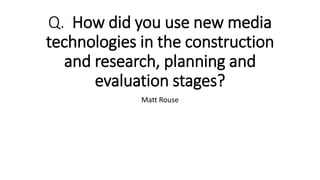 Q. How did you use new media
technologies in the construction
and research, planning and
evaluation stages?
Matt Rouse
 