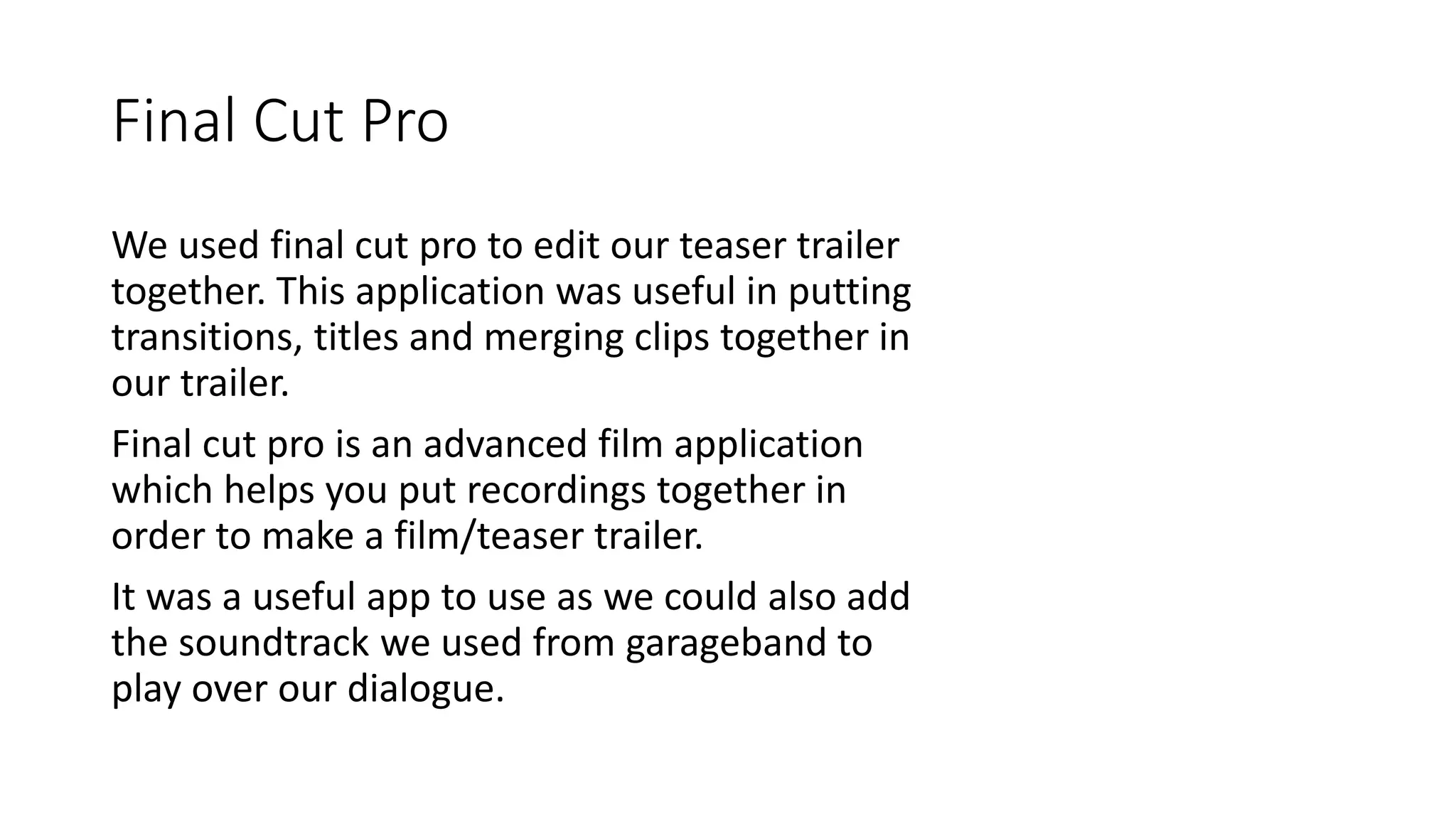Final Cut Pro
We used final cut pro to edit our teaser trailer
together. This application was useful in putting
transitions, titles and merging clips together in
our trailer.
Final cut pro is an advanced film application
which helps you put recordings together in
order to make a film/teaser trailer.
It was a useful app to use as we could also add
the soundtrack we used from garageband to
play over our dialogue.
 