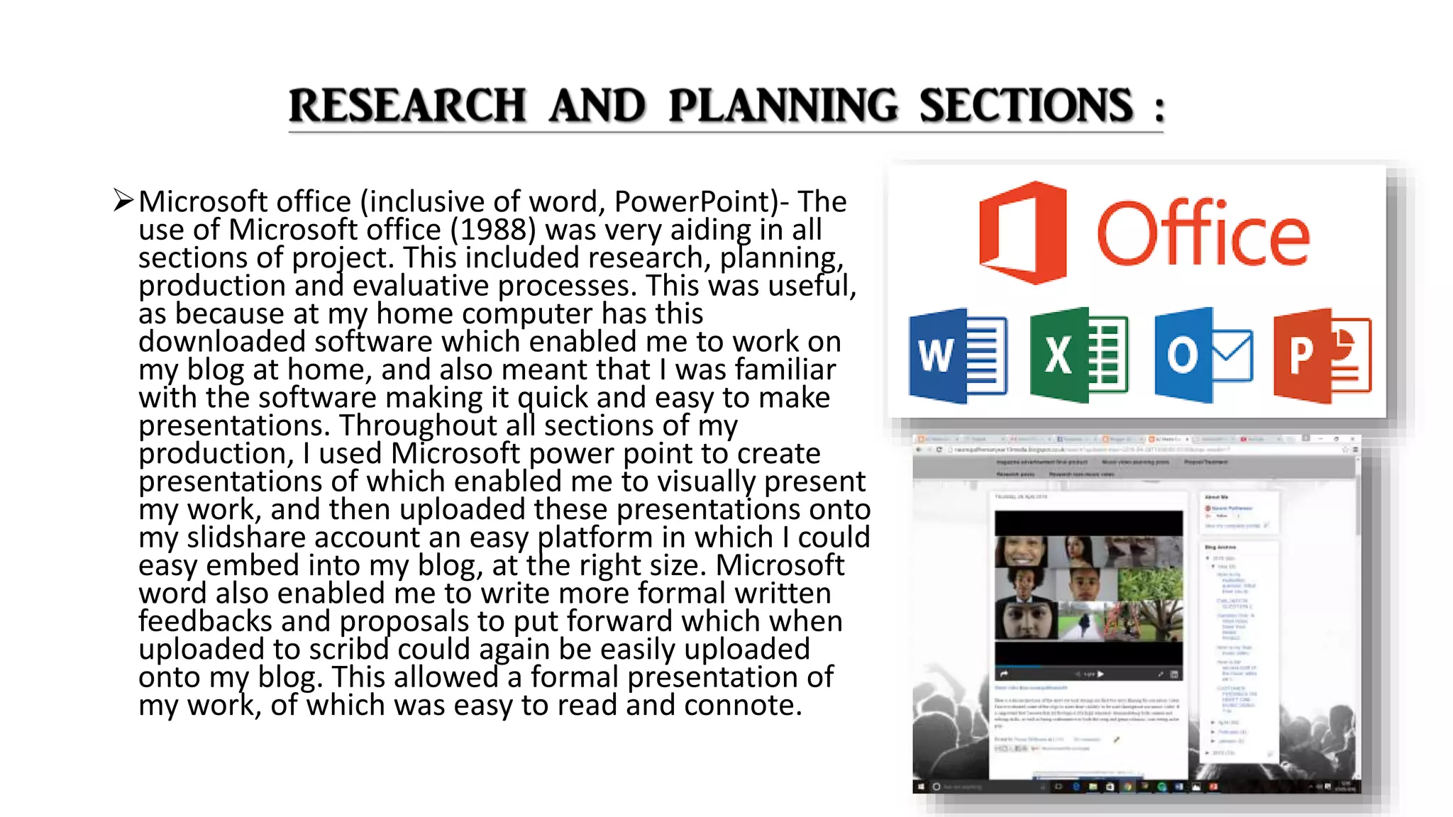 Microsoft office (inclusive of word, PowerPoint)- The
use of Microsoft office (1988) was very aiding in all
sections of project. This included research, planning,
production and evaluative processes. This was useful,
as because at my home computer has this
downloaded software which enabled me to work on
my blog at home, and also meant that I was familiar
with the software making it quick and easy to make
presentations. Throughout all sections of my
production, I used Microsoft power point to create
presentations of which enabled me to visually present
my work, and then uploaded these presentations onto
my slidshare account an easy platform in which I could
easy embed into my blog, at the right size. Microsoft
word also enabled me to write more formal written
feedbacks and proposals to put forward which when
uploaded to scribd could again be easily uploaded
onto my blog. This allowed a formal presentation of
my work, of which was easy to read and connote.
 