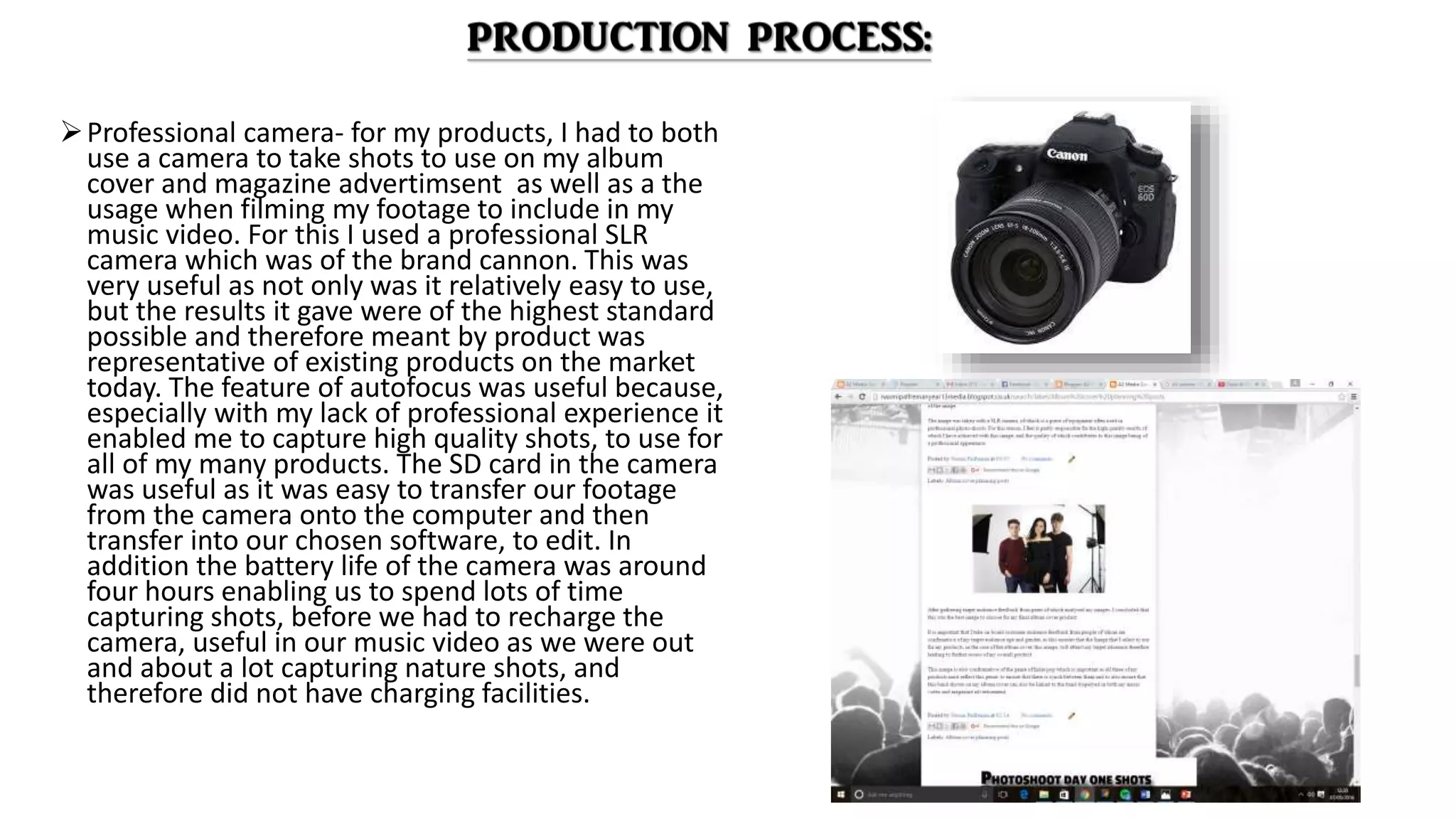 Professional camera- for my products, I had to both
use a camera to take shots to use on my album
cover and magazine advertimsent as well as a the
usage when filming my footage to include in my
music video. For this I used a professional SLR
camera which was of the brand cannon. This was
very useful as not only was it relatively easy to use,
but the results it gave were of the highest standard
possible and therefore meant by product was
representative of existing products on the market
today. The feature of autofocus was useful because,
especially with my lack of professional experience it
enabled me to capture high quality shots, to use for
all of my many products. The SD card in the camera
was useful as it was easy to transfer our footage
from the camera onto the computer and then
transfer into our chosen software, to edit. In
addition the battery life of the camera was around
four hours enabling us to spend lots of time
capturing shots, before we had to recharge the
camera, useful in our music video as we were out
and about a lot capturing nature shots, and
therefore did not have charging facilities.
 