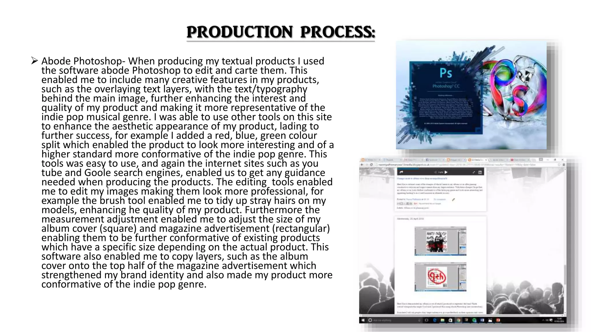  Abode Photoshop- When producing my textual products I used
the software abode Photoshop to edit and carte them. This
enabled me to include many creative features in my products,
such as the overlaying text layers, with the text/typography
behind the main image, further enhancing the interest and
quality of my product and making it more representative of the
indie pop musical genre. I was able to use other tools on this site
to enhance the aesthetic appearance of my product, lading to
further success, for example I added a red, blue, green colour
split which enabled the product to look more interesting and of a
higher standard more conformative of the indie pop genre. This
tools was easy to use, and again the internet sites such as you
tube and Goole search engines, enabled us to get any guidance
needed when producing the products. The editing tools enabled
me to edit my images making them look more professional, for
example the brush tool enabled me to tidy up stray hairs on my
models, enhancing he quality of my product. Furthermore the
measurement adjustment enabled me to adjust the size of my
album cover (square) and magazine advertisement (rectangular)
enabling them to be further conformative of existing products
which have a specific size depending on the actual product. This
software also enabled me to copy layers, such as the album
cover onto the top half of the magazine advertisement which
strengthened my brand identity and also made my product more
conformative of the indie pop genre.
 