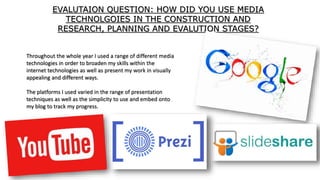 EVALUTAION QUESTION: HOW DID YOU USE MEDIA
TECHNOLGOIES IN THE CONSTRUCTION AND
RESEARCH, PLANNING AND EVALUTION STAGES?
Throughout the whole year I used a range of different media
technologies in order to broaden my skills within the
internet technologies as well as present my work in visually
appealing and different ways.
The platforms I used varied in the range of presentation
techniques as well as the simplicity to use and embed onto
my blog to track my progress.
 
