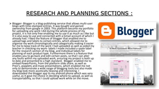 RESEARCH AND PLANNING SECTIONS :
 Blogger- Blogger is a blog-publishing service that allows multi-user
blogs with time-stamped entries. It was bought and gained
ownership from google in 2003. This platform become my portfolio
for uploading any work I did during the whole process of my
project, it is not only free enabling me to use it as much as I like but
it is also easy to use and connected with a Gmail account of which I
already had. I liked the feature of blogger that enabled me to
upload tags and labels to certain entries, which allowed me to
organise my work chronologically and categorically making it easier
for me to keep track of the work I had uploaded as well as aided my
teacher in checking my work- labels I made included a spate label
for the research section of my blog, and Individual labels for
planning of each product type. Furthermore there is a feature that
enables you to go back and edit certain posts, so that I can alter
any faults within my uploaded work, ensuring my project is both up
to date and presented to a high standard. Blogger enabled me to
embed PowerPoints, from the platform slide share, as well as
Prezi’s, popplets and maze presentations, which enabled me not
only to demonstrate a wide range of blogging tools but also made
my blog look more ascetically [leasing and interesting. I
downloaded the blogger app to my android phone which was very
useful, as it gave me choice in deciding where to upload, as well as
transportability, so that I could upload work while on the move.
 