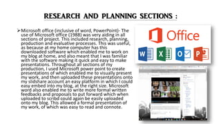 Microsoft office (inclusive of word, PowerPoint)- The
use of Microsoft office (1988) was very aiding in all
sections of project. This included research, planning,
production and evaluative processes. This was useful,
as because at my home computer has this
downloaded software which enabled me to work on
my blog at home, and also meant that I was familiar
with the software making it quick and easy to make
presentations. Throughout all sections of my
production, I used Microsoft power point to create
presentations of which enabled me to visually present
my work, and then uploaded these presentations onto
my slidshare account an easy platform in which I could
easy embed into my blog, at the right size. Microsoft
word also enabled me to write more formal written
feedbacks and proposals to put forward which when
uploaded to scribd could again be easily uploaded
onto my blog. This allowed a formal presentation of
my work, of which was easy to read and connote.
 
