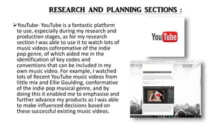 YouTube- YouTube is a fantastic platform
to use, especially during my research and
production stages, as for my research
section I was able to use it to watch lots of
music videos cofnromative of the indie
pop genre, of which aided me in the
identification of key codes and
conventions that can be included in my
own music video. For example, I watched
lots of Recent YouTube music videos from
little mix and Ellie Goulding, conformative
of the indie pop musical genre, and by
doing this it enabled me to emphasise and
further advance my products as I was able
to make influenced decisions based on
these successful existing music videos.
 